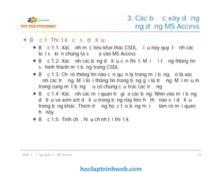 Bước 1: Thiết kế cơ sở dữ liệu:
Bước 1.1: Xác định mục tiêu khai thác CSDL. Điều này quyết định các
loại sự kiện chúng ta sẽ đưa vào MS Access
Bước 1.2: Xác định các bảng dữ liệu cần thiết. Mỗi đối tượng thông tin
sẽ hình thành một bảng trong CSDL
Bước 1.3: Chỉ rõ thông tin nào cần quản lý trong mỗi bảng, đó là xác
định các trường. Mỗi loại thông tin trong bảng gọi là trường. Mọi mẫu in
trong cùng một bảng đều có chung cấu trúc các trường
Bước 1.4: Xác định các mối quan hệ giữa các bảng. Nhìn vào mỗi bảng
dữ liệu và xem xét dữ liệu trong bảng này liên hệ thế nào với dữ liệu
trong bảng khác. Thêm trường hoặc tạo bảng mới để làm rõ mối quan
hệ này
Bước 1.5: Tinh chế, hiệu chỉnh lại thiết kế
3. Các bước xây dựng
ứng dụng MS Access
Bước 1: Thiết kế cơ sở dữ liệu:
Bước 1.1: Xác định mục tiêu khai thác CSDL. Điều này quyết định các
loại sự kiện chúng ta sẽ đưa vào MS Access
Bước 1.2: Xác định các bảng dữ liệu cần thiết. Mỗi đối tượng thông tin
sẽ hình thành một bảng trong CSDL
Bước 1.3: Chỉ rõ thông tin nào cần quản lý trong mỗi bảng, đó là xác
định các trường. Mỗi loại thông tin trong bảng gọi là trường. Mọi mẫu in
trong cùng một bảng đều có chung cấu trúc các trường
Bước 1.4: Xác định các mối quan hệ giữa các bảng. Nhìn vào mỗi bảng
dữ liệu và xem xét dữ liệu trong bảng này liên hệ thế nào với dữ liệu
trong bảng khác. Thêm trường hoặc tạo bảng mới để làm rõ mối quan
hệ này
Bước 1.5: Tinh chế, hiệu chỉnh lại thiết kế
Slide 1 - Tổng quan về MS Access 17
 