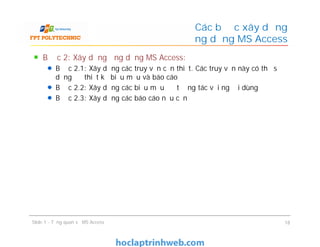 Bước 2: Xây dựng ứng dụng MS Access:
Bước 2.1: Xây dựng các truy vấn cần thiết. Các truy vấn này có thể sử
dụng để thiết kế biểu mẫu và báo cáo
Bước 2.2: Xây dựng các biểu mẫu để tương tác với người dùng
Bước 2.3: Xây dựng các báo cáo nếu cần
Các bước xây dựng
ứng dụng MS Access
Bước 2: Xây dựng ứng dụng MS Access:
Bước 2.1: Xây dựng các truy vấn cần thiết. Các truy vấn này có thể sử
dụng để thiết kế biểu mẫu và báo cáo
Bước 2.2: Xây dựng các biểu mẫu để tương tác với người dùng
Bước 2.3: Xây dựng các báo cáo nếu cần
Slide 1 - Tổng quan về MS Access 18
 