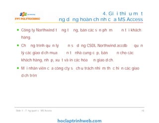 Công ty Northwind tưởng tượng, bán các sản phẩm đồ ăn tới khách
hàng.
Chương trình quản lý đồ ăn sử dụng CSDL Northwind.accdb để quản
lý các giao dịch mua đồ ăn từ nhà cung cấp, bán đồ ăn cho các
khách hàng, nhập, xuất và in các hóa đơn giao dịch.
Mỗi nhân viên của công cty sẽ chịu trách nhiệm thực hiện các giao
dịch trên
4. Giới thiệu một
ứng dụng hoàn chỉnh của MS Access
Công ty Northwind tưởng tượng, bán các sản phẩm đồ ăn tới khách
hàng.
Chương trình quản lý đồ ăn sử dụng CSDL Northwind.accdb để quản
lý các giao dịch mua đồ ăn từ nhà cung cấp, bán đồ ăn cho các
khách hàng, nhập, xuất và in các hóa đơn giao dịch.
Mỗi nhân viên của công cty sẽ chịu trách nhiệm thực hiện các giao
dịch trên
Slide 1 - Tổng quan về MS Access 19
 