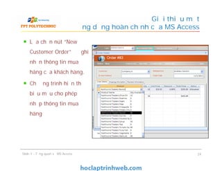 Lựa chọn nút “New
Customer Order” để ghi
nhận thông tin mua
hàng của khách hàng.
Chương trình hiển thị
biểu mẫu cho phép
nhập thông tin mua
hàng
Giới thiệu một
ứng dụng hoàn chỉnh của MS Access
Lựa chọn nút “New
Customer Order” để ghi
nhận thông tin mua
hàng của khách hàng.
Chương trình hiển thị
biểu mẫu cho phép
nhập thông tin mua
hàng
Slide 1 - Tổng quan về MS Access 24
 