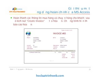 Hoàn thành các thông tin mua hàng và chuyển hàng cho khách; sau
đó kích nút “Create Invoice” để tạo hóa đơn. Chương trình hiển thị
báo cáo hóa đơn
Giới thiệu một
ứng dụng hoàn chỉnh của MS Access
Slide 1 - Tổng quan về MS Access 25
 