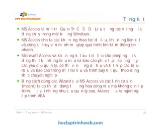 MS Access là một Hệ Quản Trị Cơ Sở Dữ Liệu tương tác với người sử
dụng chạy trong môi trường Windows
MS Access cho ta các khả năng thao tác dữ liệu, khả năng liên kết
và công cụ truy vấn mạnh mẽ giúp quá trình tìm kiếm thông tin
nhanh
Microsoft Access và khả năng kết xuất dữ liệu cho phép người sử
dụng thiết kế những biểu mẫu và báo cáo phức tạp đáp ứng đầy đủ
các yêu cầu quản lý, có thể vận động dữ liệu và kết hợp các biểu
mẫu va báo cáo trong một tài liệu và trình bày kết quả theo dạng
thức chuyên nghiệp
Bằng cách dùng các Wizard của MS Access và các lệnh có sẵn
(macro) ta có thể dễ dàng tự động hóa công việc mà không cần lập
trình. Đối với những nhu cầu quản lý cao, Access đưa ra ngôn ngữ
lập trình VBA
Tổng kết
MS Access là một Hệ Quản Trị Cơ Sở Dữ Liệu tương tác với người sử
dụng chạy trong môi trường Windows
MS Access cho ta các khả năng thao tác dữ liệu, khả năng liên kết
và công cụ truy vấn mạnh mẽ giúp quá trình tìm kiếm thông tin
nhanh
Microsoft Access và khả năng kết xuất dữ liệu cho phép người sử
dụng thiết kế những biểu mẫu và báo cáo phức tạp đáp ứng đầy đủ
các yêu cầu quản lý, có thể vận động dữ liệu và kết hợp các biểu
mẫu va báo cáo trong một tài liệu và trình bày kết quả theo dạng
thức chuyên nghiệp
Bằng cách dùng các Wizard của MS Access và các lệnh có sẵn
(macro) ta có thể dễ dàng tự động hóa công việc mà không cần lập
trình. Đối với những nhu cầu quản lý cao, Access đưa ra ngôn ngữ
lập trình VBA
Slide 1 - Tổng quan về MS Access 28
 