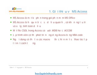 MS Access là một bộ phận trong gói phần mềm MS Office
MS Access là hệ quản trị cơ sở dữ liệu quan hệ, có khả năng lưu trữ
và xử lý, tính toán dữ liệu
Một file CSDL trong Access có đuôi .MDB hoặc .ACCDB
Lập trình viên có thể phát triển ứng dụng Access bằng VBA code
Người dùng có thể tạo các macro để thực hiện một số thao tác lặp
lại một cách tự động
1. Giới thiệu về MS Access
MS Access là một bộ phận trong gói phần mềm MS Office
MS Access là hệ quản trị cơ sở dữ liệu quan hệ, có khả năng lưu trữ
và xử lý, tính toán dữ liệu
Một file CSDL trong Access có đuôi .MDB hoặc .ACCDB
Lập trình viên có thể phát triển ứng dụng Access bằng VBA code
Người dùng có thể tạo các macro để thực hiện một số thao tác lặp
lại một cách tự động
Slide 1 - Tổng quan về MS Access 3
 