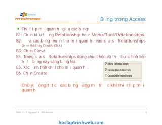 Thiết lập mối quan hệ giữa các bảng:
B1: Chọn biểu tượng Relationship hoặc Menu/Tool/Relationships.
B2: Đưa các bảng muốn tạo mối quan hệ vào cửa sổ Relationships
(bấm Add hay Double Click)
B3: Chọn Close
B4. Trong cửa sổ Relationships dùng chuột kéo và thả thuộc tính liên
hệ từ bảng này sang bảng kia.
B5. Xác định tính chất cho mỗi quan hệ.
B6. Chọn Create.
Chú ý: đóng tất cả các bảng đang mở trước khi thiết lập mối
quan hệ
Bảng trong Access
Thiết lập mối quan hệ giữa các bảng:
B1: Chọn biểu tượng Relationship hoặc Menu/Tool/Relationships.
B2: Đưa các bảng muốn tạo mối quan hệ vào cửa sổ Relationships
(bấm Add hay Double Click)
B3: Chọn Close
B4. Trong cửa sổ Relationships dùng chuột kéo và thả thuộc tính liên
hệ từ bảng này sang bảng kia.
B5. Xác định tính chất cho mỗi quan hệ.
B6. Chọn Create.
Chú ý: đóng tất cả các bảng đang mở trước khi thiết lập mối
quan hệ
Slide 1 - Tổng quan về MS Access 8
 