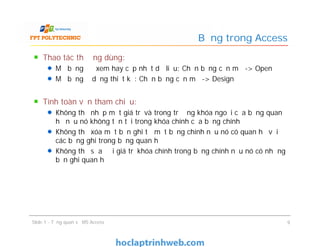 Thao tác thường dùng:
Mở bảng để xem hay cập nhật dữ liệu: Chọn bảng cần mở -> Open
Mở bảng ở dạng thiết kế: Chọn bảng cần mở -> Design
Tính toàn vẹn tham chiếu:
Không thể nhập một giá trị và trong trường khóa ngoại của bảng quan
hệ nếu nó không tồn tại trong khóa chính của bảng chính
Không thể xóa một bản ghi từ một bảng chính nếu nó có quan hệ với
các bảng ghi trong bảng quan hệ
Không thể sửa đổi giá trị khóa chính trong bảng chính nếu nó có những
bản ghi quan hệ
Bảng trong Access
Thao tác thường dùng:
Mở bảng để xem hay cập nhật dữ liệu: Chọn bảng cần mở -> Open
Mở bảng ở dạng thiết kế: Chọn bảng cần mở -> Design
Tính toàn vẹn tham chiếu:
Không thể nhập một giá trị và trong trường khóa ngoại của bảng quan
hệ nếu nó không tồn tại trong khóa chính của bảng chính
Không thể xóa một bản ghi từ một bảng chính nếu nó có quan hệ với
các bảng ghi trong bảng quan hệ
Không thể sửa đổi giá trị khóa chính trong bảng chính nếu nó có những
bản ghi quan hệ
Slide 1 - Tổng quan về MS Access 9
 