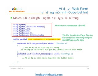 Mã cs: Chứa các phương thức xử lý sự kiện trang
Ví dụ về Web Form
sử dụng mô hình Code-behind
using System;
using System.Collections.Generic;
using System.Linq;
using System.Web;
using System.Web.UI;
using System.Web.UI.WebControls;
public partial class SimpleWebForm : System.Web.UI.Page
{
protected void Page_Load(object sender, EventArgs e)
{
// Các mã xử lý sự kiện Load của trang
// Thường là các mã khởi tạo giá trị Default cho các điều khiển
}
protected void btnSubmit_Click(object sender, EventArgs e)
{
// Mã xử lý sự kiện người dùng nhấn vào button Submit
}
}
Khai báo các namespace cần thiết
Tên lớp thừa kế lớp Page. Tên lớp
này được khai báo trong dòng chỉ
dẫn @Page của fle aspx
Làm quen với ASP.NET 14
using System;
using System.Collections.Generic;
using System.Linq;
using System.Web;
using System.Web.UI;
using System.Web.UI.WebControls;
public partial class SimpleWebForm : System.Web.UI.Page
{
protected void Page_Load(object sender, EventArgs e)
{
// Các mã xử lý sự kiện Load của trang
// Thường là các mã khởi tạo giá trị Default cho các điều khiển
}
protected void btnSubmit_Click(object sender, EventArgs e)
{
// Mã xử lý sự kiện người dùng nhấn vào button Submit
}
}
Tên lớp thừa kế lớp Page. Tên lớp
này được khai báo trong dòng chỉ
dẫn @Page của fle aspx
 