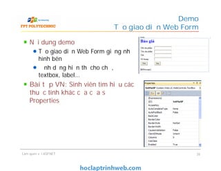 Nội dung demo
Tạo giao diện Web Form giống như
hình bên
Định dạng hiển thị cho chữ,
textbox, label…
Bài tập VN: Sinh viên tìm hiểu các
thuộc tính khác của cửa sổ
Properties
Demo
Tạo giao diện Web Form
Nội dung demo
Tạo giao diện Web Form giống như
hình bên
Định dạng hiển thị cho chữ,
textbox, label…
Bài tập VN: Sinh viên tìm hiểu các
thuộc tính khác của cửa sổ
Properties
Làm quen với ASP.NET 26
 