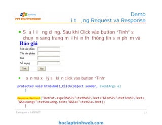 Sửa lại ứng dụng. Sau khi Click vào button “Tính” sẽ
chuyển sang trang mới hiển thị thông tin sản phẩm và
kết quả tính toán
Demo
Đối tượng Request và Response
Làm quen với ASP.NET 31
Đoạn mã xử lý sự kiện click vào button “Tính”
protected void btnSubmit_Click(object sender, EventArgs e)
{
Response.Redirect("OutPut.aspx?MaSP="+txtMaSP.Text+"&TenSP="+txtTenSP.Text+
"&SoLuong="+txtSoLuong.Text+"&Gia="+txtGia.Text);
}
 