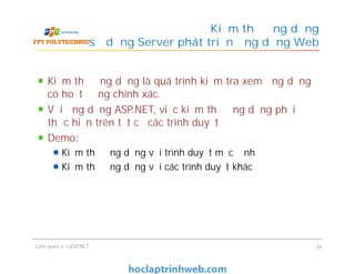 Kiểm thử ứng dụng là quá trình kiểm tra xem ứng dụng
có hoạt động chính xác.
Với ứng dụng ASP.NET, việc kiểm thử ứng dụng phải
thực hiện trên tất cả các trình duyệt
Demo:
Kiểm thử ứng dụng với trình duyệt mặc định
Kiểm thử ứng dụng với các trình duyệt khác
Kiểm thử ứng dụng
sử dụng Server phát triển ứng dụng Web
Kiểm thử ứng dụng là quá trình kiểm tra xem ứng dụng
có hoạt động chính xác.
Với ứng dụng ASP.NET, việc kiểm thử ứng dụng phải
thực hiện trên tất cả các trình duyệt
Demo:
Kiểm thử ứng dụng với trình duyệt mặc định
Kiểm thử ứng dụng với các trình duyệt khác
Làm quen với ASP.NET 34
 