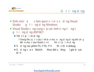 Sinh viên đã được làm quen với việc sử dụng Visual
Studio để gỡ lỗi ứng dụng Windows
Visual Studio cũng cung cấp các tính năng tương tự để
gỡ lỗi ứng dụng ASP.NET
Thiết lập điểm dừng
Trong file cs, tại câu lệnh bạn muốn ứng dụng dừng khi chạy.
Nhấn chuột vào thanh căn lề để thiết lập điểm dừng
Sử dụng các phím F5, F10, F11 để thực hiện debug
Sử dụng cửa sổ Watch để theo dõi sự thay đổi giá trị các
biến
Gỡ lỗi ứng dụng
Sinh viên đã được làm quen với việc sử dụng Visual
Studio để gỡ lỗi ứng dụng Windows
Visual Studio cũng cung cấp các tính năng tương tự để
gỡ lỗi ứng dụng ASP.NET
Thiết lập điểm dừng
Trong file cs, tại câu lệnh bạn muốn ứng dụng dừng khi chạy.
Nhấn chuột vào thanh căn lề để thiết lập điểm dừng
Sử dụng các phím F5, F10, F11 để thực hiện debug
Sử dụng cửa sổ Watch để theo dõi sự thay đổi giá trị các
biến
Làm quen với ASP.NET 36
 