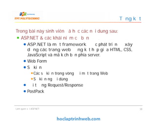 Trong bài này sinh viên đã học các nội dung sau:
ASP.NET & các khái niệm cơ bản
ASP.NET là một framework được phát triển để xây
dựng các trang web động kết hợp giữa HTML, CSS,
JavaScript và mã kịch bản phía server.
Web Form
Sự kiện
Các sự kiện trong vòng đời một trang Web
Sự kiện người dùng
Đối tượng Request/Response
PostPack
Tổng kết
Trong bài này sinh viên đã học các nội dung sau:
ASP.NET & các khái niệm cơ bản
ASP.NET là một framework được phát triển để xây
dựng các trang web động kết hợp giữa HTML, CSS,
JavaScript và mã kịch bản phía server.
Web Form
Sự kiện
Các sự kiện trong vòng đời một trang Web
Sự kiện người dùng
Đối tượng Request/Response
PostPack
Làm quen với ASP.NET 38
 