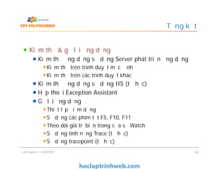Kiểm thử & gỡ lỗi ứng dụng
Kiểm thử ứng dụng sử dụng Server phát triển ứng dụng
Kiểm thử trên trình duyệt mặc định
Kiểm thử trên các trình duyệt khác
Kiểm thử ứng dụng sử dụng IIS (tự học)
Hộp thoại Exception Assistant
Gỡ lỗi ứng dụng
Thiết lập điểm dừng
Sử dụng các phím tắt F5, F10, F11
Theo dõi giá trị biến trong cửa sổ Watch
Sử dụng tính năng Trace (tự học)
Sử dụng tracepoint (tự học)
Tổng kết
Kiểm thử & gỡ lỗi ứng dụng
Kiểm thử ứng dụng sử dụng Server phát triển ứng dụng
Kiểm thử trên trình duyệt mặc định
Kiểm thử trên các trình duyệt khác
Kiểm thử ứng dụng sử dụng IIS (tự học)
Hộp thoại Exception Assistant
Gỡ lỗi ứng dụng
Thiết lập điểm dừng
Sử dụng các phím tắt F5, F10, F11
Theo dõi giá trị biến trong cửa sổ Watch
Sử dụng tính năng Trace (tự học)
Sử dụng tracepoint (tự học)
Làm quen với ASP.NET 40
 