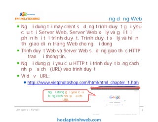 Người dùng tại máy client sử dụng trình duyệt gửi yêu
cầu tới Server Web. Server Web xử lý và gửi lại
phản hồi tới trình duyệt. Trình duyệt xử lý và hiển
thị giao diện trang Web cho người dùng
Trình duyệt Web và Server Web sử dụng giao thức HTTP
để trao đổi thông tin.
Người dùng gửi yêu cầu HTTP tới trình duyệt bằng cách
nhập địa chỉ (URL) vào trình duyệt
Ví dụ về URL:
http://www.vietphotoshop.com/html/html_chapter_1.htm
Ứng dụng Web
Người dùng tại máy client sử dụng trình duyệt gửi yêu
cầu tới Server Web. Server Web xử lý và gửi lại
phản hồi tới trình duyệt. Trình duyệt xử lý và hiển
thị giao diện trang Web cho người dùng
Trình duyệt Web và Server Web sử dụng giao thức HTTP
để trao đổi thông tin.
Người dùng gửi yêu cầu HTTP tới trình duyệt bằng cách
nhập địa chỉ (URL) vào trình duyệt
Ví dụ về URL:
http://www.vietphotoshop.com/html/html_chapter_1.htm
Làm quen với ASP.NET 6
Người dùng gửi yêu cầu
bằng cách nhập địa chỉ
URL
 