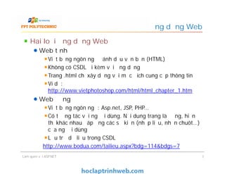 Hai loại ứng dụng Web
Web tĩnh
Viết bằng ngôn ngữ đánh dấu văn bản (HTML)
Không có CSDL đi kèm với ứng dụng
Trang .html chỉ xây dựng với mục đích cung cấp thông tin
Ví dụ:
http://www.vietphotoshop.com/html/html_chapter_1.htm
Web động
Viết bằng ngôn ngữ: Asp.net, JSP, PHP…
Có tương tác với người dùng. Nội dung trang là động, hiển
thị khác nhau đáp ứng các sự kiện (nhập liệu, nhấn chuôt…)
của người dùng
Lưu trữ dữ liệu trong CSDL
http://www.bodua.com/tailieu.aspx?bdg=114&bdgs=7
Ứng dụng Web
Hai loại ứng dụng Web
Web tĩnh
Viết bằng ngôn ngữ đánh dấu văn bản (HTML)
Không có CSDL đi kèm với ứng dụng
Trang .html chỉ xây dựng với mục đích cung cấp thông tin
Ví dụ:
http://www.vietphotoshop.com/html/html_chapter_1.htm
Web động
Viết bằng ngôn ngữ: Asp.net, JSP, PHP…
Có tương tác với người dùng. Nội dung trang là động, hiển
thị khác nhau đáp ứng các sự kiện (nhập liệu, nhấn chuôt…)
của người dùng
Lưu trữ dữ liệu trong CSDL
http://www.bodua.com/tailieu.aspx?bdg=114&bdgs=7
Làm quen với ASP.NET 7
 