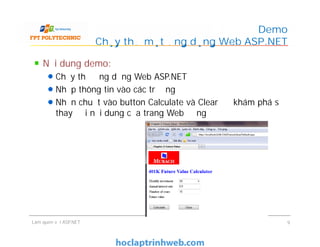 Nội dung demo:
Chạy thử ứng dụng Web ASP.NET
Nhập thông tin vào các trường
Nhấn chuột vào button Calculate và Clear để khám phá sự
thay đổi nội dung của trang Web động
Demo
Chạy thử một ứng dụng Web ASP.NET
Làm quen với ASP.NET 9
 