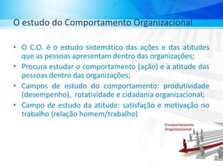O estudo do Comportamento Organizacional
• O C.O. é o estudo sistemático das ações e das atitudes
que as pessoas apresentam dentro das organizações;
• Procura estudar o comportamento (ação) e a atitude das
pessoas dentro das organizações;
• Campos de estudo do comportamento: produtividade
(desempenho), rotatividade e cidadania organizacional;
• Campo de estudo da atitude: satisfação e motivação no
trabalho (relação homem/trabalho)
 