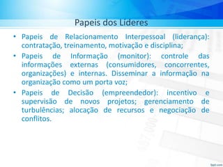 Papeis dos Líderes
• Papeis de Relacionamento Interpessoal (liderança):
contratação, treinamento, motivação e disciplina;
• Papeis de Informação (monitor): controle das
informações externas (consumidores, concorrentes,
organizações) e internas. Disseminar a informação na
organização como um porta voz;
• Papeis de Decisão (empreendedor): incentivo e
supervisão de novos projetos; gerenciamento de
turbulências; alocação de recursos e negociação de
conflitos.
 
