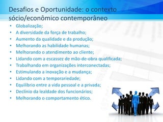 Desafios e Oportunidade: o contexto
sócio/econômico contemporâneo
• Globalização;
• A diversidade da força de trabalho;
• Aumento da qualidade e da produção;
• Melhorando as habilidade humanas;
• Melhorando o atendimento ao cliente;
• Lidando com a escassez de mão-de-obra qualificada;
• Trabalhando em organizações interconectadas;
• Estimulando a inovação e a mudança;
• Lidando com a temporariedade;
• Equilíbrio entre a vida pessoal e a privada;
• Declínio da lealdade dos funcionários;
• Melhorando o comportamento ético.
 