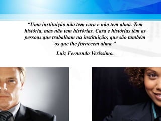 “Uma instituição não tem cara e não tem alma. Tem
história, mas não tem histórias. Cara e histórias têm as
pessoas que trabalham na instituição; que são também
os que lhe fornecem alma.”
Luiz Fernando Veríssimo.
 
