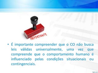 • É importante compreender que o CO não busca
leis válidas universalmente, uma vez que
compreende que o comportamento humano é
influenciado pelas condições situacionais ou
contingenciais.
 