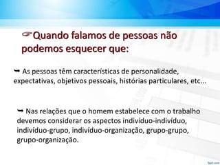 Quando falamos de pessoas não
podemos esquecer que:
 As pessoas têm características de personalidade,
expectativas, objetivos pessoais, histórias particulares, etc...
 Nas relações que o homem estabelece com o trabalho
devemos considerar os aspectos indivíduo-indivíduo,
indivíduo-grupo, indivíduo-organização, grupo-grupo,
grupo-organização.
 