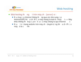 Web hosting thường đặt trên máy chủ (server) vì :
Nếu truy cập Internet thông thường qua các nhà cung cấp
Internet(ISP) thì địa chỉ IP của máy chúng ta luôn bị thay đổi => Máy
khác không thể truy cập dữ liệu của máy chúng ta qua Internet được
Nếu đặt nội dung website trên máy chủ chuyên dụng thì địa chỉ IP của
máy đó là cố định
Web hosting
Web hosting thường đặt trên máy chủ (server) vì :
Nếu truy cập Internet thông thường qua các nhà cung cấp
Internet(ISP) thì địa chỉ IP của máy chúng ta luôn bị thay đổi => Máy
khác không thể truy cập dữ liệu của máy chúng ta qua Internet được
Nếu đặt nội dung website trên máy chủ chuyên dụng thì địa chỉ IP của
máy đó là cố định
Bài 1 : Hoạt động quản trị website và hosting server 10
 