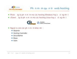 Plesk: đây là phần mềm mà các hosting Windows hay sử dụng nhất
cPanel: đây là phần mềm mà các hosting Linux hay sử dụng nhất
Phần mềm quản trị web hosting
Ngoài ra còn các phần mềm khác như:
Webmin
Hosting Controller
DirectAdmin
Kloxo
Helm
Bài 1 : Hoạt động quản trị website và hosting server 11
Ngoài ra còn các phần mềm khác như:
Webmin
Hosting Controller
DirectAdmin
Kloxo
Helm
 