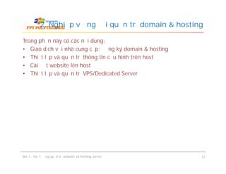 Trong phần này có các nội dung:
• Giao dịch với nhà cung cấp: đăng ký domain & hosting
• Thiết lập và quản trị thông tin cấu hình trên host
• Cài đặt website lên host
• Thiết lập và quản trị VPS/Dedicated Server
2. Nghiệp vụ người quản trị domain & hosting
Bài 1 : Hoạt động quản trị website và hosting server 12
 