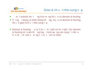 Để một website hoạt động trên mạng thì cần có domain & hosting
Với người dùng cá nhân thông thường, muốn có domain & hosting
thì cần giao dịch với nhà cung cấp
Domain & hosting đều có 2 loại : mất phí và miễn phí. Các domain
& hosting miễn phí thường hay đi kèm quảng cáo cùng rất nhiều
hạn chế, chỉ nên sử dụng với mục đích cá nhân
Giao dịch với nhà cung cấp
Để một website hoạt động trên mạng thì cần có domain & hosting
Với người dùng cá nhân thông thường, muốn có domain & hosting
thì cần giao dịch với nhà cung cấp
Domain & hosting đều có 2 loại : mất phí và miễn phí. Các domain
& hosting miễn phí thường hay đi kèm quảng cáo cùng rất nhiều
hạn chế, chỉ nên sử dụng với mục đích cá nhân
Bài 1 : Hoạt động quản trị website và hosting server 13
 