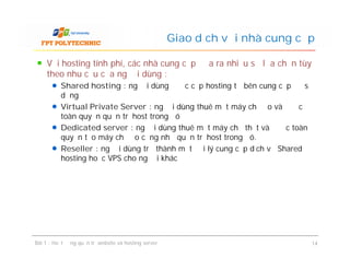 Với hosting tính phí, các nhà cung cấp đưa ra nhiều sự lựa chọn tùy
theo nhu cầu của người dùng :
Shared hosting : người dùng được cấp hosting từ bên cung cấp để sử
dụng
Virtual Private Server : người dùng thuê một máy chủ ảo và được
toàn quyền quản trị host trong đó
Dedicated server : người dùng thuê một máy chủ thật và được toàn
quyền tạo máy chủ ảo cũng như quản trị host trong đó.
Reseller : người dùng trở thành một đại lý cung cấp dịch vụ Shared
hosting hoặc VPS cho người khác
Giao dịch với nhà cung cấp
Với hosting tính phí, các nhà cung cấp đưa ra nhiều sự lựa chọn tùy
theo nhu cầu của người dùng :
Shared hosting : người dùng được cấp hosting từ bên cung cấp để sử
dụng
Virtual Private Server : người dùng thuê một máy chủ ảo và được
toàn quyền quản trị host trong đó
Dedicated server : người dùng thuê một máy chủ thật và được toàn
quyền tạo máy chủ ảo cũng như quản trị host trong đó.
Reseller : người dùng trở thành một đại lý cung cấp dịch vụ Shared
hosting hoặc VPS cho người khác
Bài 1 : Hoạt động quản trị website và hosting server 14
 