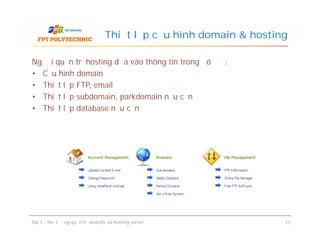 Người quản trị hosting dựa vào thông tin trong đó để :
• Cấu hình domain
• Thiết lập FTP, email
• Thiết lập subdomain, parkdomain nếu cần
• Thiết lập database nếu cần
Thiết lập cấu hình domain & hosting
Người quản trị hosting dựa vào thông tin trong đó để :
• Cấu hình domain
• Thiết lập FTP, email
• Thiết lập subdomain, parkdomain nếu cần
• Thiết lập database nếu cần
Bài 1 : Hoạt động quản trị website và hosting server 17
 