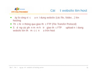 Đây là công việc đưa nội dung website (các file, folder,…) lên
hosting
Thực hiện thông qua giao thức FTP (File Transfer Protocol)
Sử dụng các phần mềm hỗ trợ giao thức FTP để upload nội dung
website lên thư mục cần đưa trên host
Cài đặt website lên host
Bài 1 : Hoạt động quản trị website và hosting server 18
 