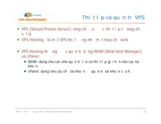VPS (Virtual Private Server): máy chủ ảo được thiết lập từ máy chủ
vật lý
VPS Hosting : là một VPS hoạt động như một máy chủ web
VPS hosting thường được quản trị bằng WHM (Web Host Manager)
và cPanel:
WHM: dùng cho các nhà quản trị tạo và thiết lập giới hạn cho các tài
khoản
cPanel: dùng cho các chủ tài khoản để quản trị tài khoản của họ
Thiết lập và quản trị VPS
VPS (Virtual Private Server): máy chủ ảo được thiết lập từ máy chủ
vật lý
VPS Hosting : là một VPS hoạt động như một máy chủ web
VPS hosting thường được quản trị bằng WHM (Web Host Manager)
và cPanel:
WHM: dùng cho các nhà quản trị tạo và thiết lập giới hạn cho các tài
khoản
cPanel: dùng cho các chủ tài khoản để quản trị tài khoản của họ
Bài 1 : Hoạt động quản trị website và hosting server 20
 