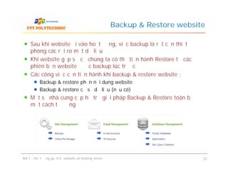 Sau khi website đi vào hoạt động, việc backup là rất cần thiết đề
phòng các rủi ro mất dữ liệu
Khi website gặp sự cố chúng ta có thể tiến hành Restore từ các
phiên bản website được backup lúc trước
Các công việc cần tiến hành khi backup & restore website :
Backup & restore phần nội dung website
Backup & restore cơ sở dữ liệu (nếu có)
Một số nhà cung cấp hỗ trợ giải pháp Backup & Restore toàn bộ
một cách tự động
Backup & Restore website
Sau khi website đi vào hoạt động, việc backup là rất cần thiết đề
phòng các rủi ro mất dữ liệu
Khi website gặp sự cố chúng ta có thể tiến hành Restore từ các
phiên bản website được backup lúc trước
Các công việc cần tiến hành khi backup & restore website :
Backup & restore phần nội dung website
Backup & restore cơ sở dữ liệu (nếu có)
Một số nhà cung cấp hỗ trợ giải pháp Backup & Restore toàn bộ
một cách tự động
Bài 1 : Hoạt động quản trị website và hosting server 22
 