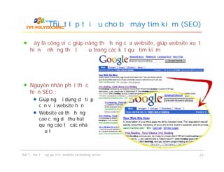 Đây là công việc giúp nâng thứ hạng của website, giúp website xuất
hiện ở những thứ tự đầu trong các kết quả tìm kiếm
Thiết lập tối ưu cho bộ máy tìm kiếm (SEO)
Nguyên nhân phải thực
hiện SEO :
Giúp người dùng dễ tiếp
cận với website hơn
Website có thứ hạng
cao cũng dễ thu hút
quảng cáo từ các nhà
đầu tư
Bài 1 : Hoạt động quản trị website và hosting server 23
Nguyên nhân phải thực
hiện SEO :
Giúp người dùng dễ tiếp
cận với website hơn
Website có thứ hạng
cao cũng dễ thu hút
quảng cáo từ các nhà
đầu tư
 