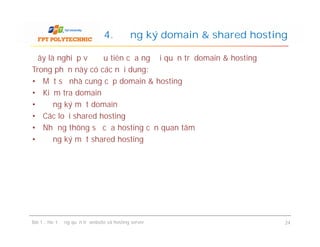 Đây là nghiệp vụ đầu tiên của người quản trị domain & hosting
Trong phần này có các nội dung:
• Một số nhà cung cấp domain & hosting
• Kiểm tra domain
• Đăng ký một domain
• Các loại shared hosting
• Những thông số của hosting cần quan tâm
• Đăng ký một shared hosting
4. Đăng ký domain & shared hosting
Đây là nghiệp vụ đầu tiên của người quản trị domain & hosting
Trong phần này có các nội dung:
• Một số nhà cung cấp domain & hosting
• Kiểm tra domain
• Đăng ký một domain
• Các loại shared hosting
• Những thông số của hosting cần quan tâm
• Đăng ký một shared hosting
Bài 1 : Hoạt động quản trị website và hosting server 24
 