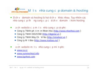 Dịch vụ domain và hosting là hai dịch vụ khác nhau. Tuy nhiên các
nhà cung cấp thường cung cấp cả dịch vụ domain đi kèm hosting
Địa chỉ website của một số nhà cung cấp có phí:
Công ty TNHH phần mềm Nhân Hòa (http://www.nhanhoa.com )
Công ty TNHH DIGISTAR (http://digistar.vn )
Công ty TNHH Máy Chủ Vi Na (http://vinahost.vn )
Công ty Mắt Bão (http://www.matbao.net )
….
Địa chỉ website một số nhà cung cấp miễn phí:
www.co.cc
www.summerhost.info
www.byehost.com
Một số nhà cung cấp domain & hosting
Dịch vụ domain và hosting là hai dịch vụ khác nhau. Tuy nhiên các
nhà cung cấp thường cung cấp cả dịch vụ domain đi kèm hosting
Địa chỉ website của một số nhà cung cấp có phí:
Công ty TNHH phần mềm Nhân Hòa (http://www.nhanhoa.com )
Công ty TNHH DIGISTAR (http://digistar.vn )
Công ty TNHH Máy Chủ Vi Na (http://vinahost.vn )
Công ty Mắt Bão (http://www.matbao.net )
….
Địa chỉ website một số nhà cung cấp miễn phí:
www.co.cc
www.summerhost.info
www.byehost.com
Bài 1 : Hoạt động quản trị website và hosting server 25
 