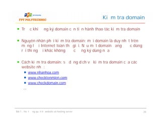 Trước khi đăng ký domain cần tiến hành thao tác kiểm tra domain
Nguyên nhân phải kiểm tra domain: mỗi domain là duy nhất trên
mạng lưới Internet toàn thế giới. Nếu một domain đang được dùng
rồi thì người khác không được đăng ký dùng nữa
Cách kiểm tra domain: sử dụng dịch vụ kiểm tra domain của các
website như:
www.nhanhoa.com
www.checktenmien.com
www.checkdomain.com
…
Kiểm tra domain
Trước khi đăng ký domain cần tiến hành thao tác kiểm tra domain
Nguyên nhân phải kiểm tra domain: mỗi domain là duy nhất trên
mạng lưới Internet toàn thế giới. Nếu một domain đang được dùng
rồi thì người khác không được đăng ký dùng nữa
Cách kiểm tra domain: sử dụng dịch vụ kiểm tra domain của các
website như:
www.nhanhoa.com
www.checktenmien.com
www.checkdomain.com
…
Bài 1 : Hoạt động quản trị website và hosting server 26
 