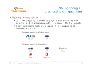 Ngôn ngữ & công nghệ hỗ trợ:
Có rất nhiều ngôn ngữ lập trình, công nghệ nền và loại chương trình
quản lý cơ sở dữ liệu khác nhau có thể được dùng để thiết kế website
Dịch vụ web hosting mà bạn sử dụng phải hỗ trợ đúng những cái
mà website của bạn cần
Những thông số
của hosting cần quan tâm
Ngôn ngữ & công nghệ hỗ trợ:
Có rất nhiều ngôn ngữ lập trình, công nghệ nền và loại chương trình
quản lý cơ sở dữ liệu khác nhau có thể được dùng để thiết kế website
Dịch vụ web hosting mà bạn sử dụng phải hỗ trợ đúng những cái
mà website của bạn cần
Bài 1 : Hoạt động quản trị website và hosting server 30
 