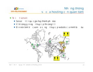 Nơi đặt server:
Server đặt tại quốc gia hay thành phố nào
Vị trí càng gần người truy cập thì càng tốt
Bạn nên tính trước xem đa số người truy cập website của mình là ở đâu
Những thông
số của hosting cần quan tâm
Bài 1 : Hoạt động quản trị website và hosting server 31
 