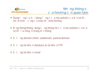 Dung lượng lưu trữ: dung lượng tối đa mà website của bạn có thể
chiếm trên ổ cứng của máy chủ web hosting
Băng thông/tháng: dung lượng thông tin tối đa mà website của bạn
có thể lưu chuyển trong một tháng
Số lượng domain chính, subdomain, parked domain
Số lượng tài khoản database & tài khoản FTP
Số lượng tài khoản email
Những thông số
của hosting cần quan tâm
Dung lượng lưu trữ: dung lượng tối đa mà website của bạn có thể
chiếm trên ổ cứng của máy chủ web hosting
Băng thông/tháng: dung lượng thông tin tối đa mà website của bạn
có thể lưu chuyển trong một tháng
Số lượng domain chính, subdomain, parked domain
Số lượng tài khoản database & tài khoản FTP
Số lượng tài khoản email
Bài 1 : Hoạt động quản trị website và hosting server 32
 