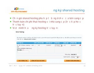 Chọn gói shared hosting phù hợp từ bảng dịch vụ của bên cung cấp
Thanh toán chi phí thuê hosting với nhà cung cấp (trực tiếp hoặc
trực tuyến)
Ví dụ minh họa đăng ký hosting trực tuyến:
Đăng ký shared hosting
Bài 1 : Hoạt động quản trị website và hosting server 33
 