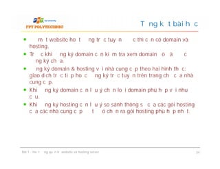 Để một website hoạt động trực tuyến được thì cần có domain và
hosting.
Trước khi đăng ký domain cần kiểm tra xem domain đó đã được
đăng ký chưa.
Đăng ký domain & hosting với nhà cung cấp theo hai hình thức:
giao dịch trực tiếp hoặc đăng ký trực tuyến trên trang chủ của nhà
cung cấp.
Khi đăng ký domain cần lưu ý chọn loại domain phù hợp với nhu
cầu.
Khi đăng ký hosting cần lưu ý so sánh thông số của các gói hosting
của các nhà cung cấp để từ đó chọn ra gói hosting phù hợp nhất.
Tổng kết bài học
Để một website hoạt động trực tuyến được thì cần có domain và
hosting.
Trước khi đăng ký domain cần kiểm tra xem domain đó đã được
đăng ký chưa.
Đăng ký domain & hosting với nhà cung cấp theo hai hình thức:
giao dịch trực tiếp hoặc đăng ký trực tuyến trên trang chủ của nhà
cung cấp.
Khi đăng ký domain cần lưu ý chọn loại domain phù hợp với nhu
cầu.
Khi đăng ký hosting cần lưu ý so sánh thông số của các gói hosting
của các nhà cung cấp để từ đó chọn ra gói hosting phù hợp nhất.
Bài 1 : Hoạt động quản trị website và hosting server 34
 