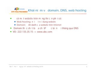 Để có một website trên mạng thì cần phải có:
Web hosting: nơi đặt nội dung website
Domain: định danh của website trên Internet
Domain thực chất là địa chỉ IP được biến đổi thông qua DNS
VD: 222.135.35.15 -> www.abc.com
Khái niệm về domain, DNS, web hosting
Bài 1 : Hoạt động quản trị website và hosting server 4
 