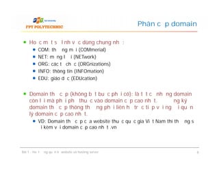 Hoặc một số lĩnh vực dùng chung như:
COM: thương mại (COMmerial)
NET: mạng lưới (NETwork)
ORG: các tổ chức (ORGnizations)
INFO: thông tin (INFOmation)
EDU: giáo dục (EDUcation)
Domain thứ cấp (không bắt buộc phải có): là tất cả những domain
còn lại mà phải phụ thuộc vào domain cấp cao nhất. Để đăng ký
domain thứ cấp thông thường phải liên hệ trực tiếp với người quản
lý domain cấp cao nhất.
VD: Domain thứ cấp của website thuộc quốc gia Việt Nam thì thường sẽ
đi kèm với domain cấp cao nhất .vn
Phân cấp domain
Hoặc một số lĩnh vực dùng chung như:
COM: thương mại (COMmerial)
NET: mạng lưới (NETwork)
ORG: các tổ chức (ORGnizations)
INFO: thông tin (INFOmation)
EDU: giáo dục (EDUcation)
Domain thứ cấp (không bắt buộc phải có): là tất cả những domain
còn lại mà phải phụ thuộc vào domain cấp cao nhất. Để đăng ký
domain thứ cấp thông thường phải liên hệ trực tiếp với người quản
lý domain cấp cao nhất.
VD: Domain thứ cấp của website thuộc quốc gia Việt Nam thì thường sẽ
đi kèm với domain cấp cao nhất .vn
Bài 1 : Hoạt động quản trị website và hosting server 8
 