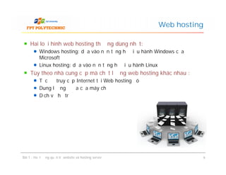 Hai loại hình web hosting thường dùng nhất:
Windows hosting: dựa vào nền tảng hệ điều hành Windows của
Microsoft
Linux hosting: dựa vào nền tảng hệ điều hành Linux
Tùy theo nhà cung cấp mà chất lượng web hosting khác nhau :
Tốc độ truy cập Internet tại Web hosting đó
Dung lượng ổ đĩa của máy chủ
Dịch vụ hỗ trợ
Web hosting
Hai loại hình web hosting thường dùng nhất:
Windows hosting: dựa vào nền tảng hệ điều hành Windows của
Microsoft
Linux hosting: dựa vào nền tảng hệ điều hành Linux
Tùy theo nhà cung cấp mà chất lượng web hosting khác nhau :
Tốc độ truy cập Internet tại Web hosting đó
Dung lượng ổ đĩa của máy chủ
Dịch vụ hỗ trợ
Bài 1 : Hoạt động quản trị website và hosting server 9
 