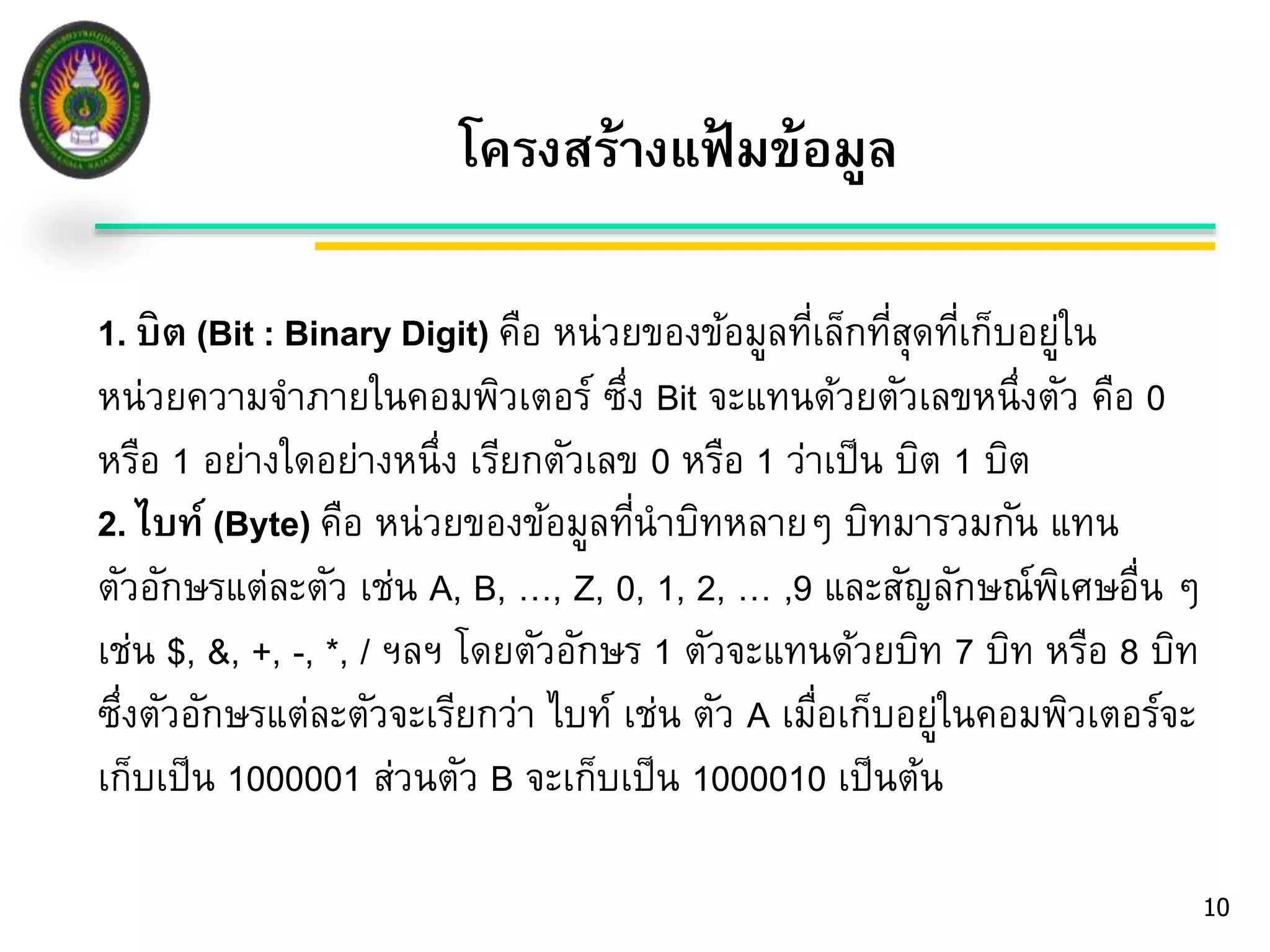 โครงสร้างแฟ้มข้อมูล 
10 
1. บิต (Bit : Binary Digit) คือ หน่วยของข้อมูลที่เล็กที่สุดที่เก็บอยู่ใน 
หน่วยความจา ภายในคอมพิวเตอร์ ซึ่ง Bit จะแทนด้วยตัวเลขหนึ่งตัว คือ 0 
หรือ 1 อย่างใดอย่างหนึ่ง เรียกตัวเลข 0 หรือ 1 ว่าเป็น บิต 1 บิต 
2. ไบท์ (Byte) คือ หน่วยของข้อมูลที่นาบิทหลายๆ บิทมารวมกัน แทน 
ตัวอักษรแต่ละตัว เช่น A, B, …, Z, 0, 1, 2, … ,9 และสัญลักษณ์พิเศษอื่น ๆ 
เช่น $, &, +, -, *, / ฯลฯ โดยตัวอักษร 1 ตัวจะแทนด้วยบิท 7 บิท หรือ 8 บิท 
ซึ่งตัวอักษรแต่ละตัวจะเรียกว่า ไบท์ เช่น ตัว A เมื่อเก็บอยู่ในคอมพิวเตอร์จะ 
เก็บเป็น 1000001 ส่วนตัว B จะเก็บเป็น 1000010 เป็นต้น 
 