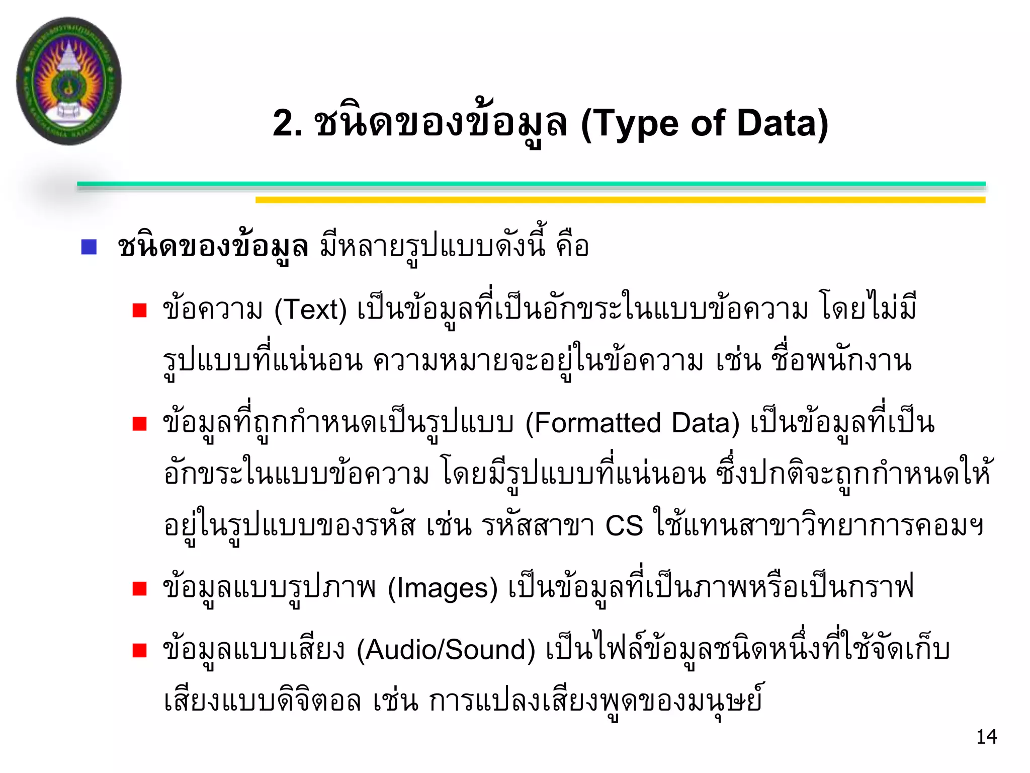 2. ชนิดของข้อมูล (Type of Data) 
14 
 ชนิดของข้อมูล มีหลายรูปแบบดังนี้ คือ 
 ข้อความ (Text) เป็นข้อมูลที่เป็นอักขระในแบบข้อความ โดยไม่มี 
รูปแบบที่แน่นอน ความหมายจะอยู่ในข้อความ เช่น ชื่อพนักงาน 
 ข้อมูลที่ถูกกา หนดเป็นรูปแบบ (Formatted Data) เป็นข้อมูลที่เป็น 
อักขระในแบบข้อความ โดยมีรูปแบบที่แน่นอน ซึ่งปกติจะถูกกา หนดให้ 
อยู่ในรูปแบบของรหัส เช่น รหัสสาขา CS ใช้แทนสาขาวิทยาการคอมฯ 
 ข้อมูลแบบรูปภาพ (Images) เป็นข้อมูลที่เป็นภาพหรือเป็นกราฟ 
 ข้อมูลแบบเสียง (Audio/Sound) เป็นไฟล์ข้อมูลชนิดหนึ่งที่ใช้จัดเก็บ 
เสียงแบบดิจิตอล เช่น การแปลงเสียงพูดของมนุษย์ 
 