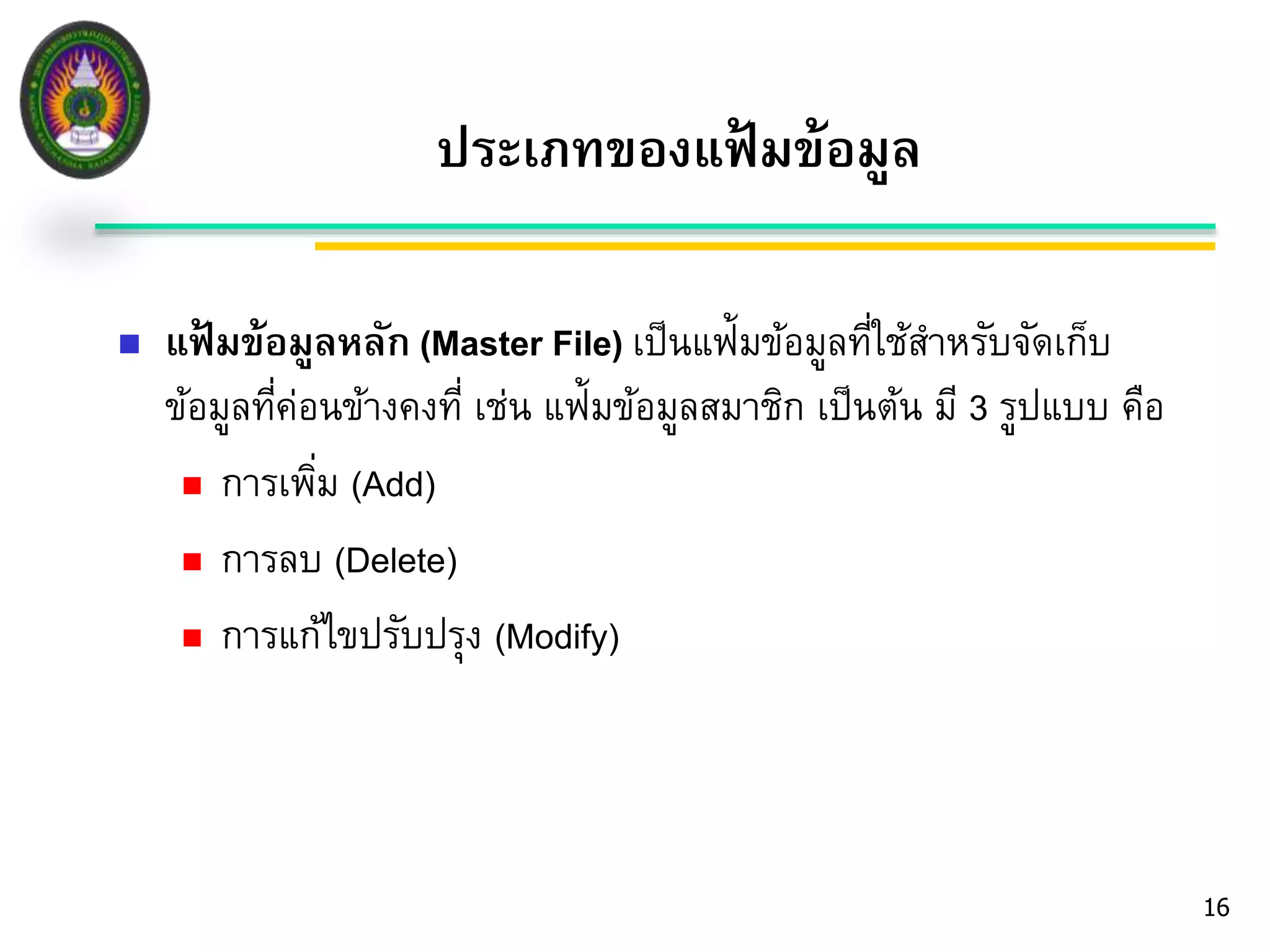 16 
ประเภทของแฟ้มข้อมูล 
 แฟ้มข้อมูลหลัก (Master File) เป็นแฟ้มข้อมูลที่ใช้สา หรับจัดเก็บ 
ข้อมูลที่ค่อนข้างคงที่ เช่น แฟ้มข้อมูลสมาชิก เป็นต้น มี3 รูปแบบ คือ 
 การเพมิ่ (Add) 
 การลบ (Delete) 
 การแก้ไขปรับปรุง (Modify) 
 