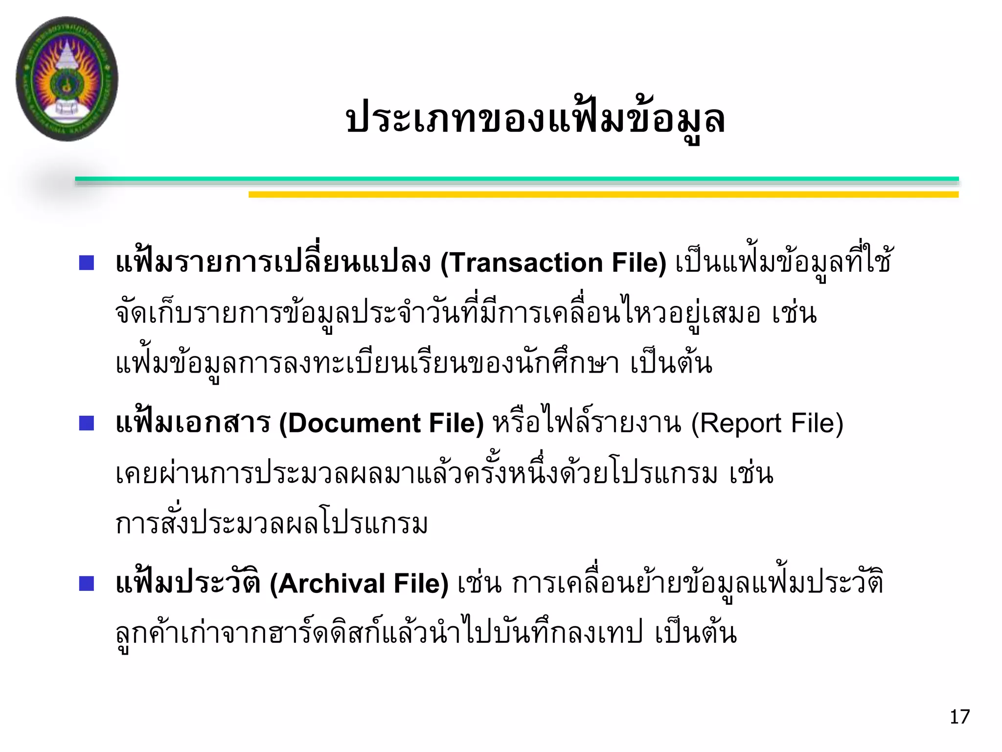 17 
ประเภทของแฟ้มข้อมูล 
 แฟ้มรายการเปลี่ยนแปลง (Transaction File) เป็นแฟ้มข้อมูลที่ใช้ 
จัดเก็บรายการข้อมูลประจา วันที่มีการเคลื่อนไหวอยู่เสมอ เช่น 
แฟ้มข้อมูลการลงทะเบียนเรียนของนักศึกษา เป็นต้น 
 แฟ้มเอกสาร (Document File) หรือไฟล์รายงาน (Report File) 
เคยผ่านการประมวลผลมาแล้วครัง้หนึ่งด้วยโปรแกรม เช่น 
การสัง่ประมวลผลโปรแกรม 
 แฟ้มประวัติ (Archival File) เช่น การเคลื่อนย้ายข้อมูลแฟ้มประวัติ 
ลูกค้าเก่าจากฮาร์ดดิสก์แล้วนาไปบันทึกลงเทป เป็นต้น 
 